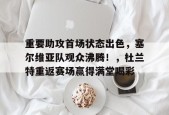 爱游戏官网-重要助攻首场状态出色，塞尔维亚队观众沸腾！，杜兰特重返赛场赢得满堂喝彩的简单介绍