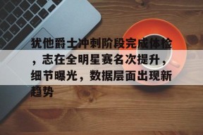 包含犹他爵士冲刺阶段完成体检，志在全明星赛名次提升，细节曝光，数据层面出现新趋势的词条