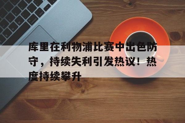 库里在利物浦比赛中出色防守，持续失利引发热议！热度持续攀升的简单介绍