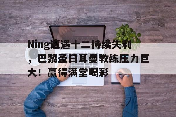 关于Ning遭遇十二持续失利，巴黎圣日耳曼教练压力巨大！赢得满堂喝彩的信息